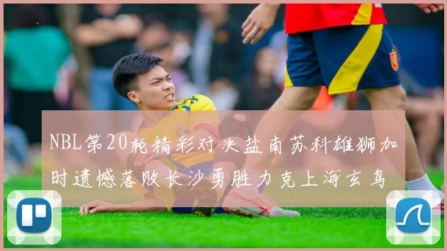 NBL第20轮精彩对决盐南苏科雄狮加时遗憾落败长沙勇胜力克上海玄鸟