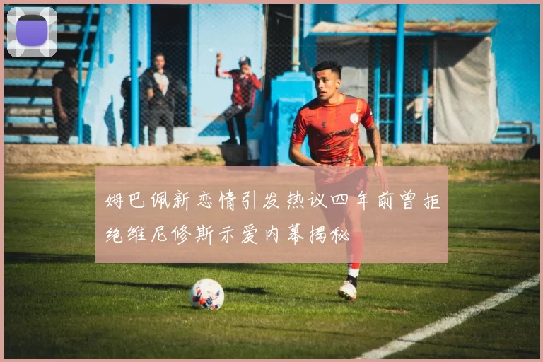 姆巴佩新恋情引发热议四年前曾拒绝维尼修斯示爱内幕揭秘