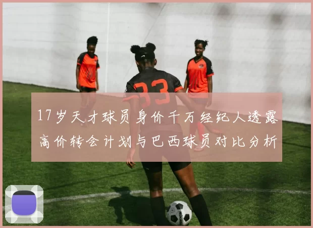 17岁天才球员身价千万经纪人透露高价转会计划与巴西球员对比分析