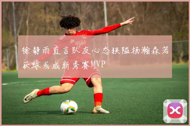 徐静雨直言队友心态狭隘杨瀚森若获球或成新秀赛MVP