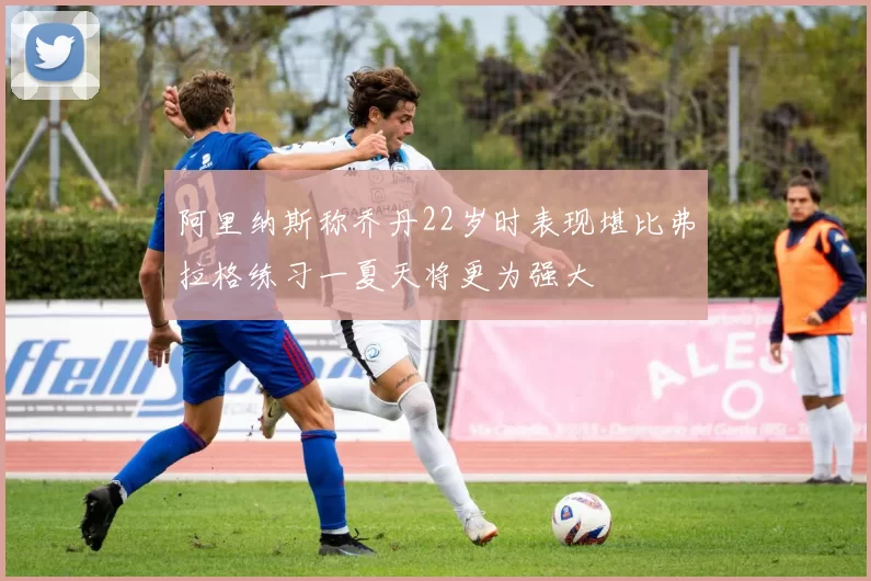 阿里纳斯称乔丹22岁时表现堪比弗拉格练习一夏天将更为强大