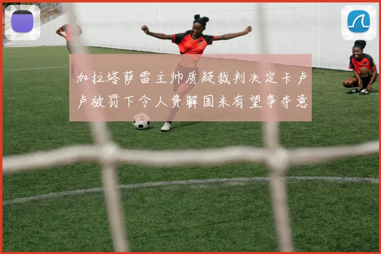 加拉塔萨雷主帅质疑裁判决定卡卢卢被罚下令人费解国米有望争夺意甲冠军