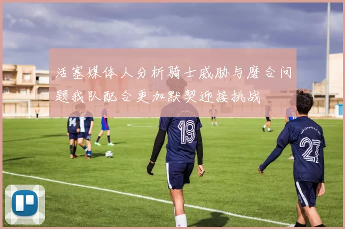 活塞媒体人分析骑士威胁与磨合问题我队配合更加默契迎接挑战