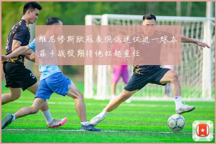 维尼修斯欧冠表现低迷仅进一球本菲卡战役期待他扛起重任
