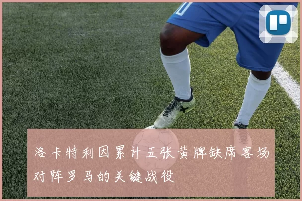 洛卡特利因累计五张黄牌缺席客场对阵罗马的关键战役