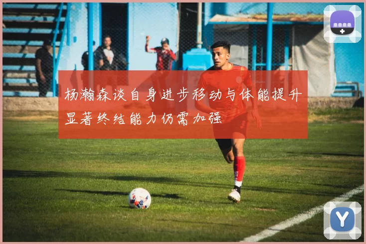 杨瀚森谈自身进步移动与体能提升显著终结能力仍需加强