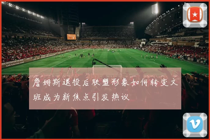 詹姆斯退役后联盟形象如何转变文班成为新焦点引发热议
